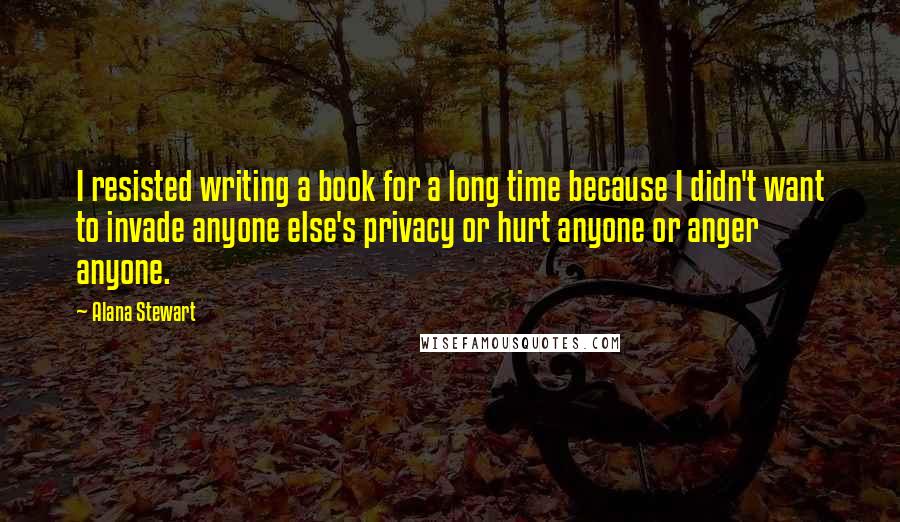 Alana Stewart Quotes: I resisted writing a book for a long time because I didn't want to invade anyone else's privacy or hurt anyone or anger anyone.