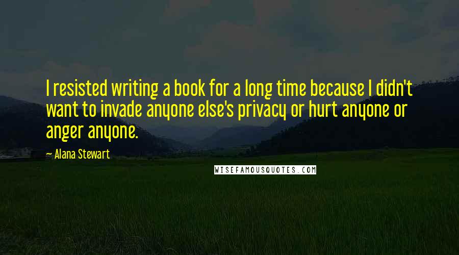 Alana Stewart Quotes: I resisted writing a book for a long time because I didn't want to invade anyone else's privacy or hurt anyone or anger anyone.