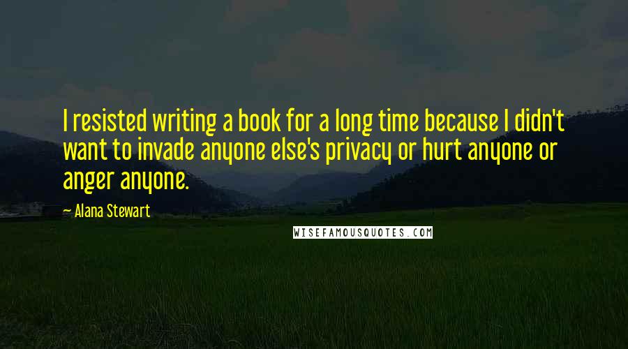 Alana Stewart Quotes: I resisted writing a book for a long time because I didn't want to invade anyone else's privacy or hurt anyone or anger anyone.