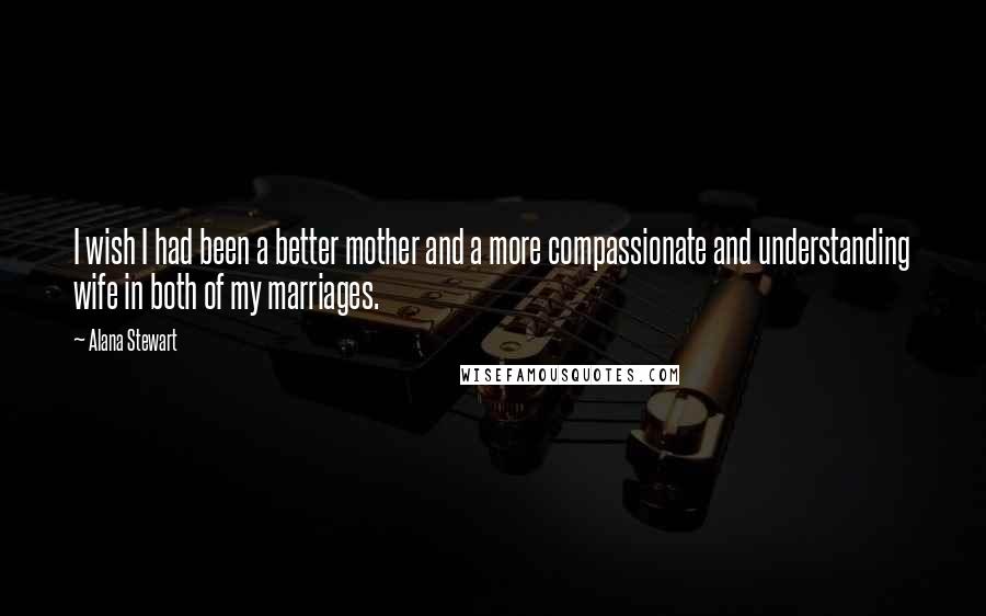 Alana Stewart Quotes: I wish I had been a better mother and a more compassionate and understanding wife in both of my marriages.