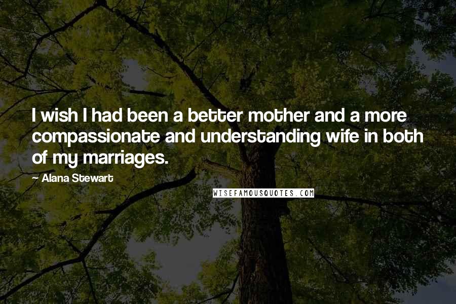 Alana Stewart Quotes: I wish I had been a better mother and a more compassionate and understanding wife in both of my marriages.