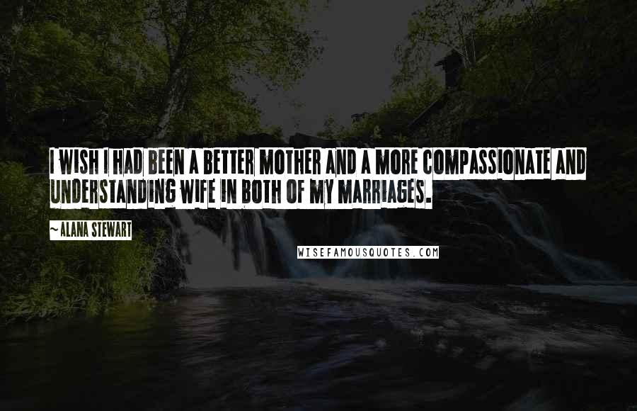 Alana Stewart Quotes: I wish I had been a better mother and a more compassionate and understanding wife in both of my marriages.