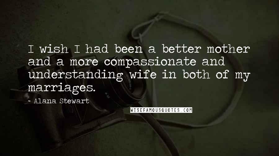 Alana Stewart Quotes: I wish I had been a better mother and a more compassionate and understanding wife in both of my marriages.
