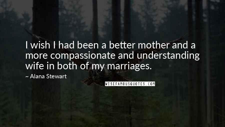 Alana Stewart Quotes: I wish I had been a better mother and a more compassionate and understanding wife in both of my marriages.