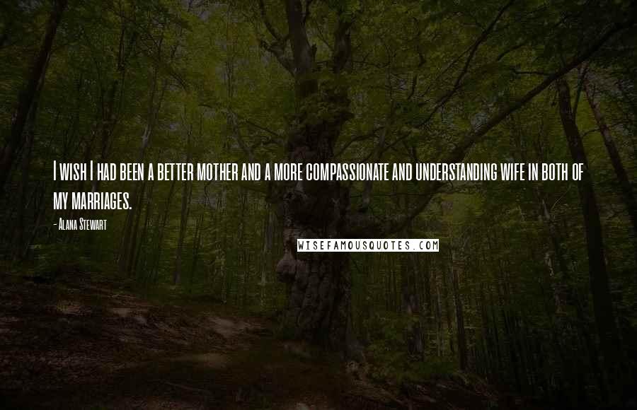 Alana Stewart Quotes: I wish I had been a better mother and a more compassionate and understanding wife in both of my marriages.