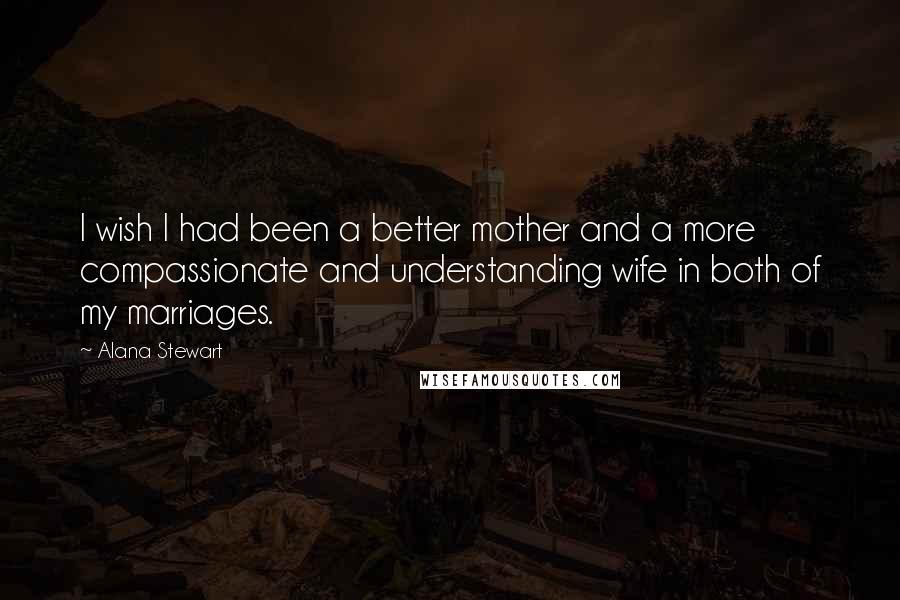 Alana Stewart Quotes: I wish I had been a better mother and a more compassionate and understanding wife in both of my marriages.