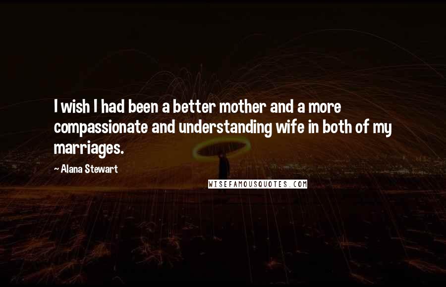 Alana Stewart Quotes: I wish I had been a better mother and a more compassionate and understanding wife in both of my marriages.