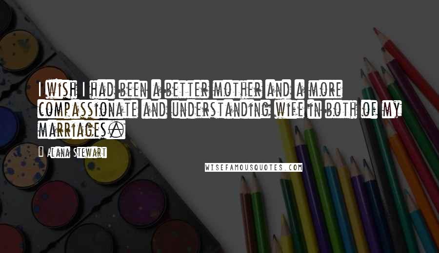 Alana Stewart Quotes: I wish I had been a better mother and a more compassionate and understanding wife in both of my marriages.