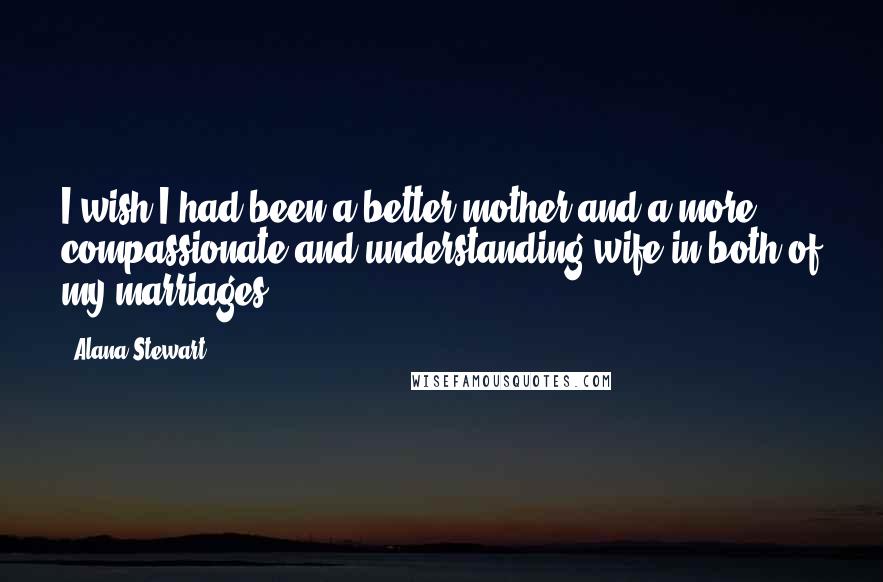 Alana Stewart Quotes: I wish I had been a better mother and a more compassionate and understanding wife in both of my marriages.