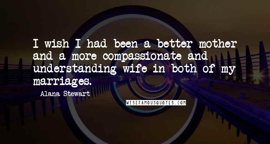 Alana Stewart Quotes: I wish I had been a better mother and a more compassionate and understanding wife in both of my marriages.