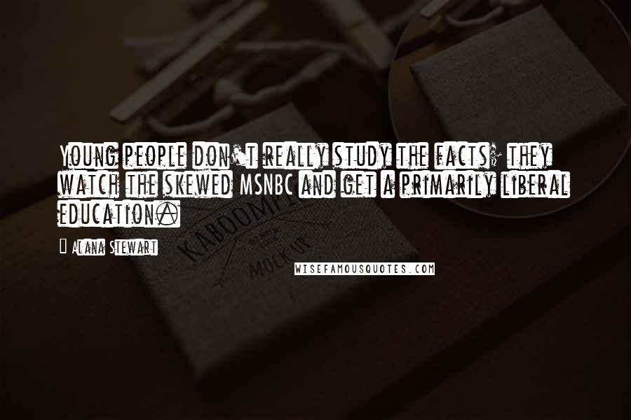 Alana Stewart Quotes: Young people don't really study the facts; they watch the skewed MSNBC and get a primarily liberal education.