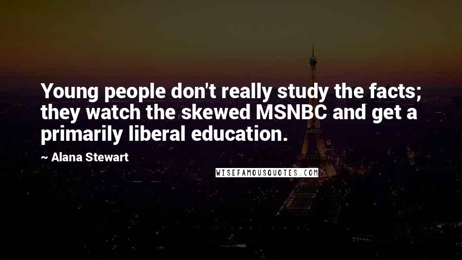 Alana Stewart Quotes: Young people don't really study the facts; they watch the skewed MSNBC and get a primarily liberal education.