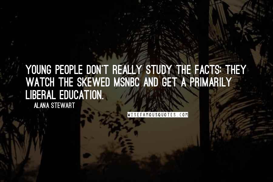 Alana Stewart Quotes: Young people don't really study the facts; they watch the skewed MSNBC and get a primarily liberal education.