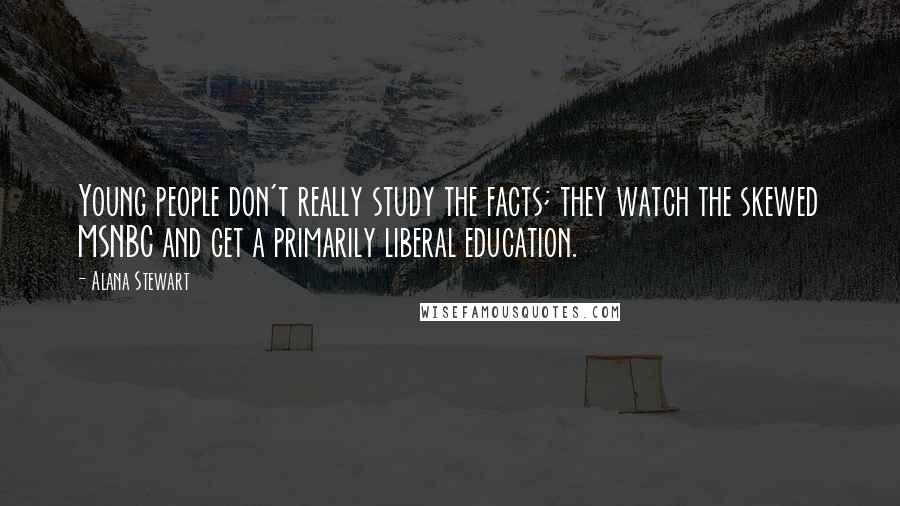 Alana Stewart Quotes: Young people don't really study the facts; they watch the skewed MSNBC and get a primarily liberal education.