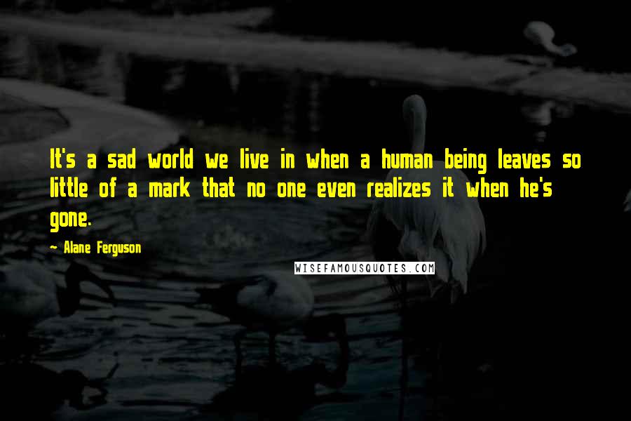 Alane Ferguson Quotes: It's a sad world we live in when a human being leaves so little of a mark that no one even realizes it when he's gone.