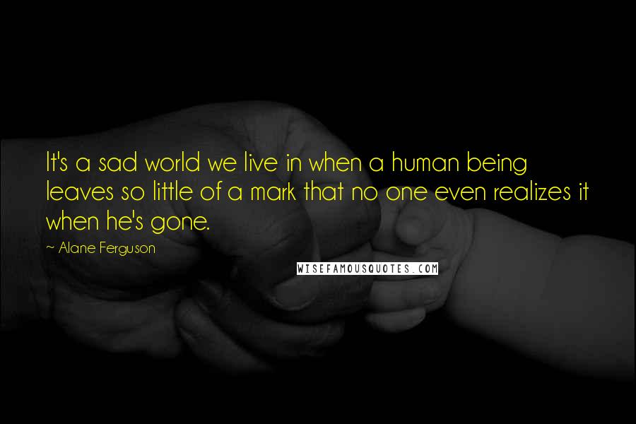 Alane Ferguson Quotes: It's a sad world we live in when a human being leaves so little of a mark that no one even realizes it when he's gone.