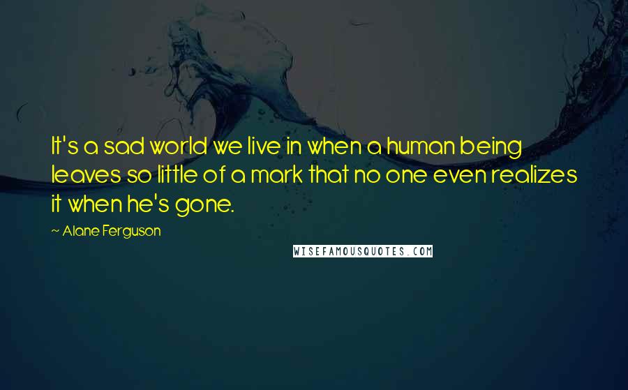 Alane Ferguson Quotes: It's a sad world we live in when a human being leaves so little of a mark that no one even realizes it when he's gone.