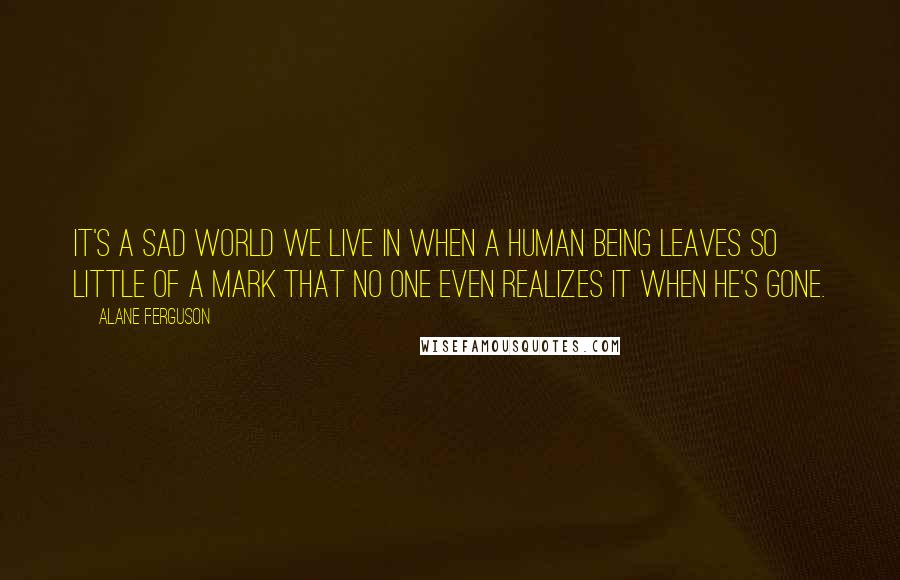 Alane Ferguson Quotes: It's a sad world we live in when a human being leaves so little of a mark that no one even realizes it when he's gone.