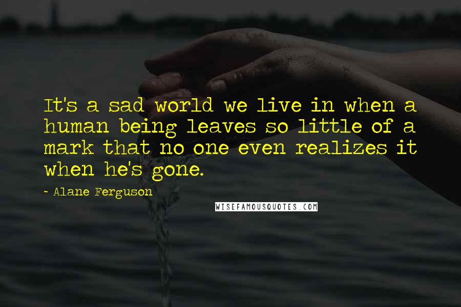 Alane Ferguson Quotes: It's a sad world we live in when a human being leaves so little of a mark that no one even realizes it when he's gone.