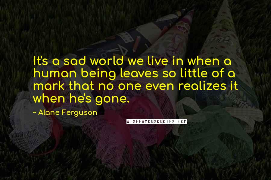 Alane Ferguson Quotes: It's a sad world we live in when a human being leaves so little of a mark that no one even realizes it when he's gone.