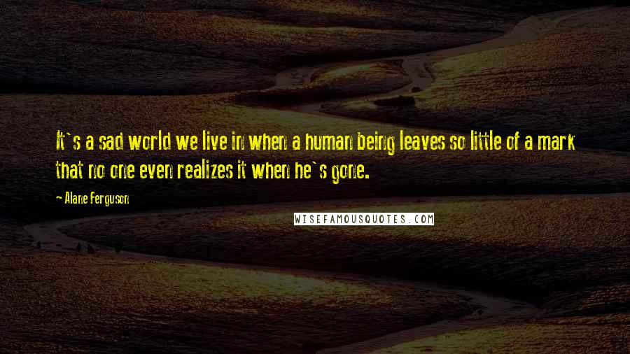 Alane Ferguson Quotes: It's a sad world we live in when a human being leaves so little of a mark that no one even realizes it when he's gone.