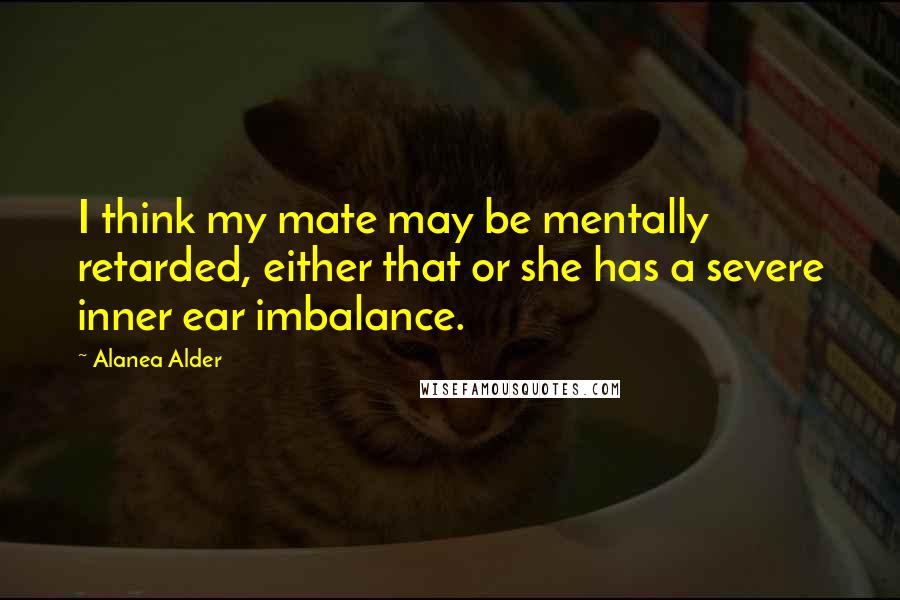 Alanea Alder Quotes: I think my mate may be mentally retarded, either that or she has a severe inner ear imbalance.