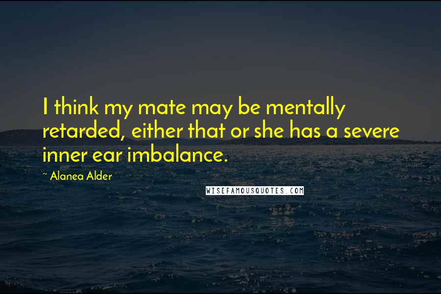 Alanea Alder Quotes: I think my mate may be mentally retarded, either that or she has a severe inner ear imbalance.