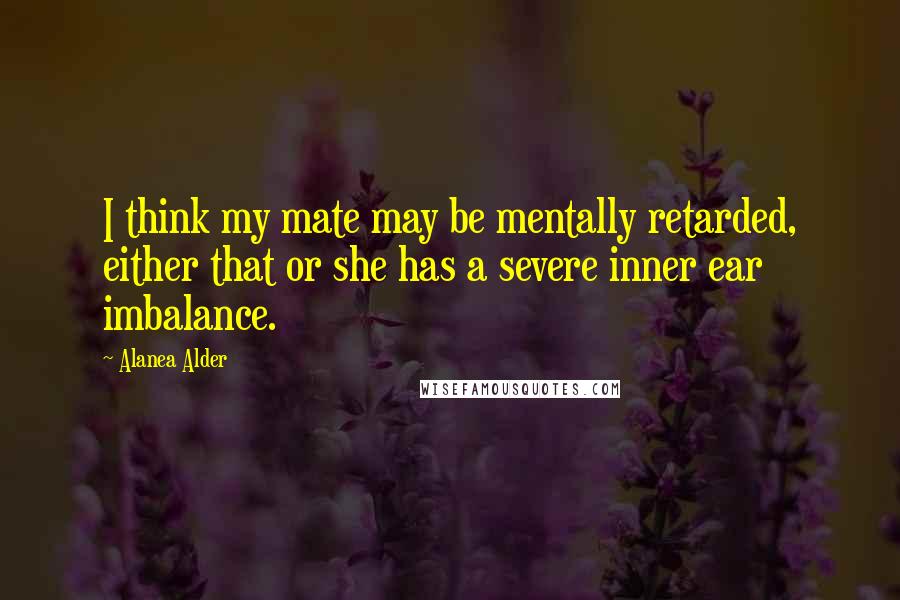 Alanea Alder Quotes: I think my mate may be mentally retarded, either that or she has a severe inner ear imbalance.