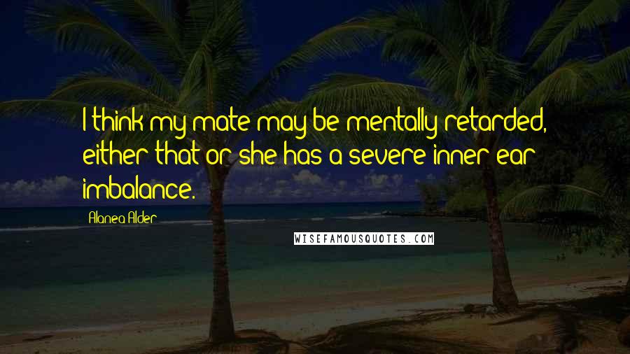 Alanea Alder Quotes: I think my mate may be mentally retarded, either that or she has a severe inner ear imbalance.