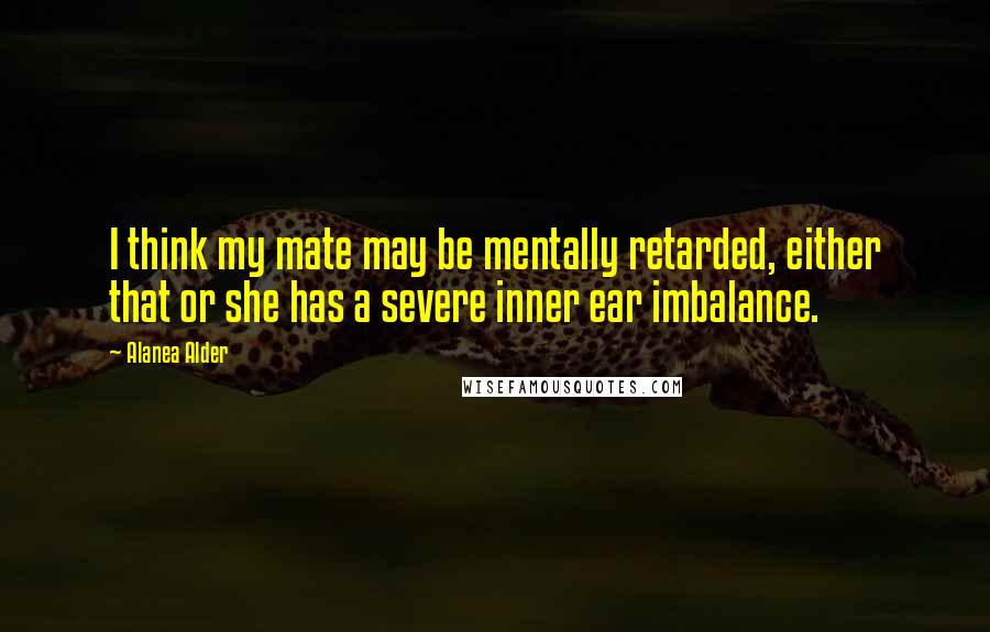 Alanea Alder Quotes: I think my mate may be mentally retarded, either that or she has a severe inner ear imbalance.