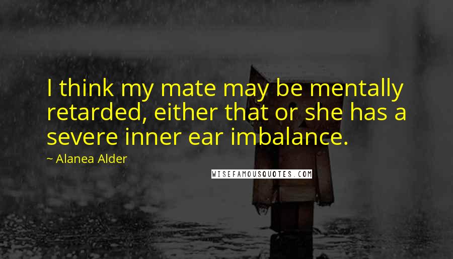 Alanea Alder Quotes: I think my mate may be mentally retarded, either that or she has a severe inner ear imbalance.