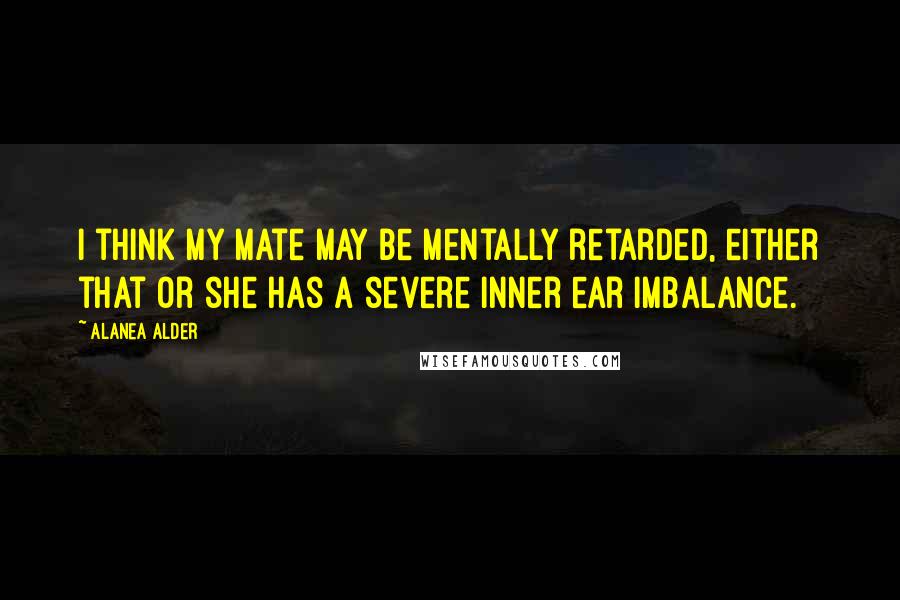 Alanea Alder Quotes: I think my mate may be mentally retarded, either that or she has a severe inner ear imbalance.