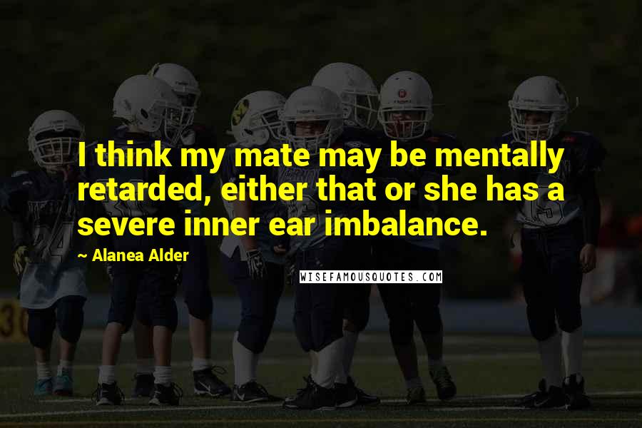 Alanea Alder Quotes: I think my mate may be mentally retarded, either that or she has a severe inner ear imbalance.