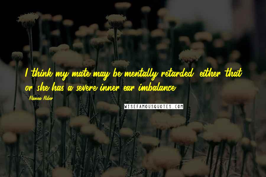 Alanea Alder Quotes: I think my mate may be mentally retarded, either that or she has a severe inner ear imbalance.