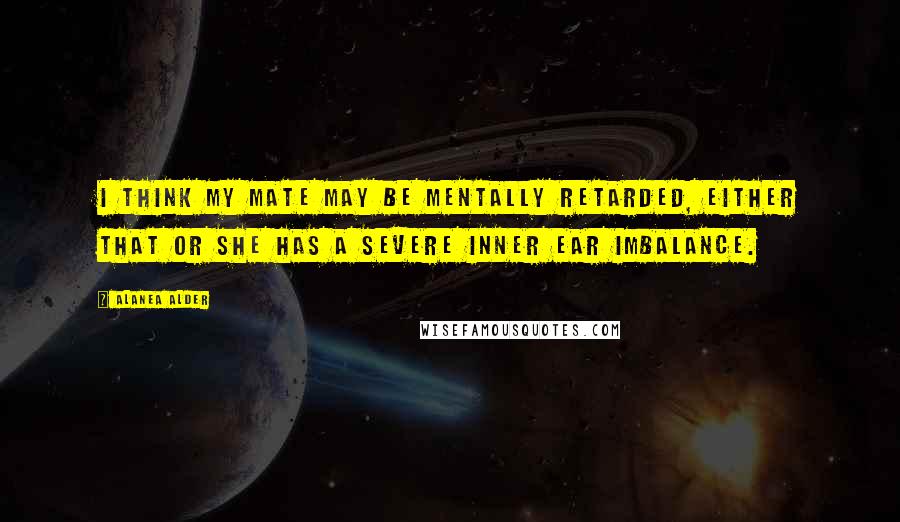 Alanea Alder Quotes: I think my mate may be mentally retarded, either that or she has a severe inner ear imbalance.