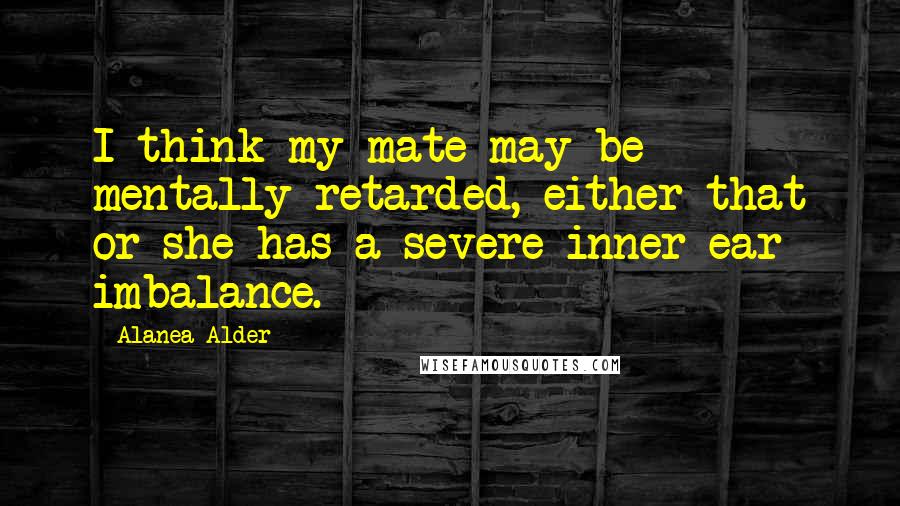 Alanea Alder Quotes: I think my mate may be mentally retarded, either that or she has a severe inner ear imbalance.