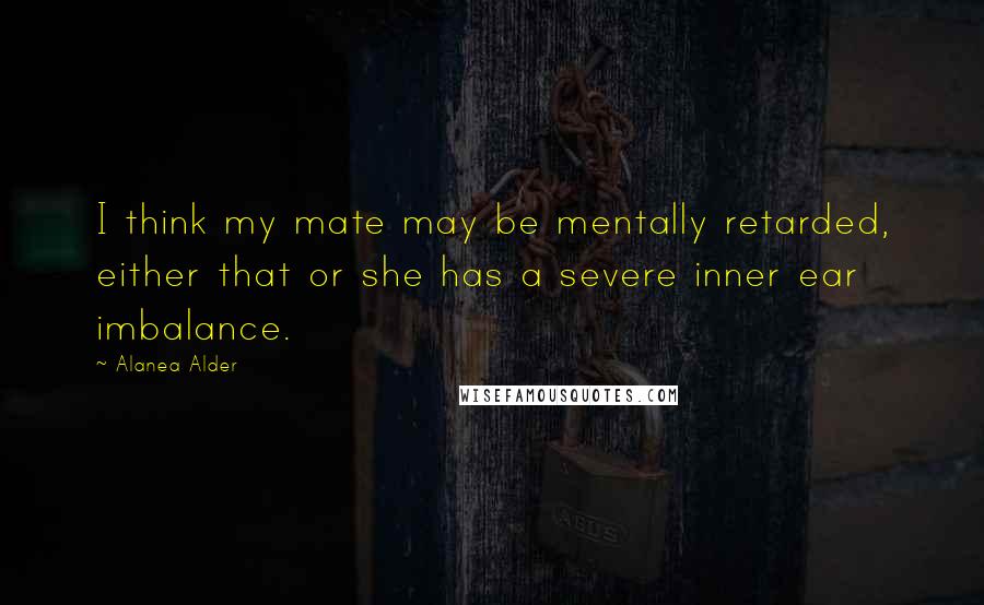 Alanea Alder Quotes: I think my mate may be mentally retarded, either that or she has a severe inner ear imbalance.
