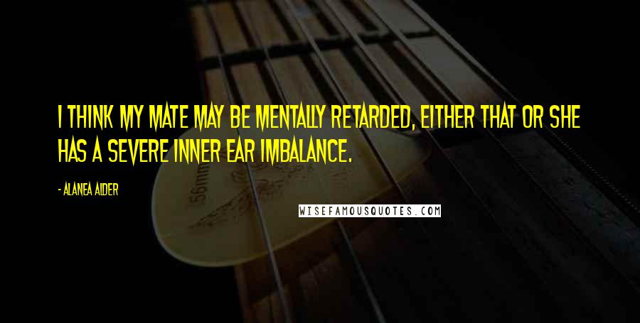 Alanea Alder Quotes: I think my mate may be mentally retarded, either that or she has a severe inner ear imbalance.