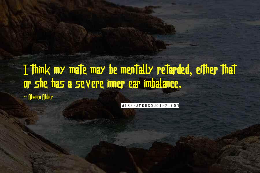 Alanea Alder Quotes: I think my mate may be mentally retarded, either that or she has a severe inner ear imbalance.