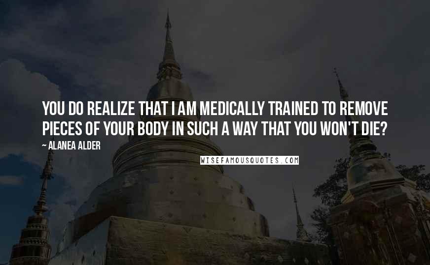 Alanea Alder Quotes: You do realize that I am medically trained to remove pieces of your body in such a way that you won't die?