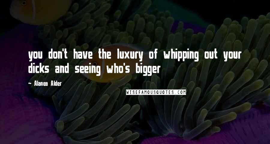 Alanea Alder Quotes: you don't have the luxury of whipping out your dicks and seeing who's bigger