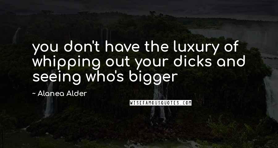 Alanea Alder Quotes: you don't have the luxury of whipping out your dicks and seeing who's bigger