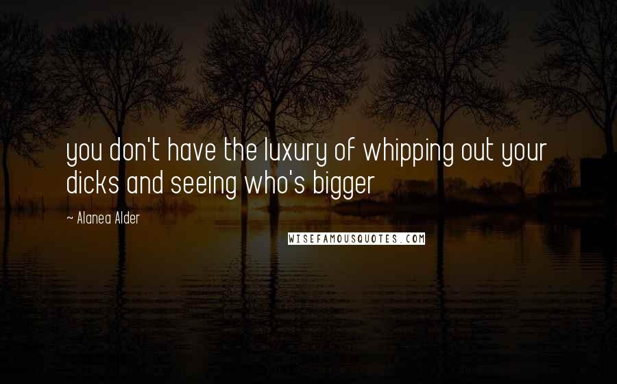 Alanea Alder Quotes: you don't have the luxury of whipping out your dicks and seeing who's bigger