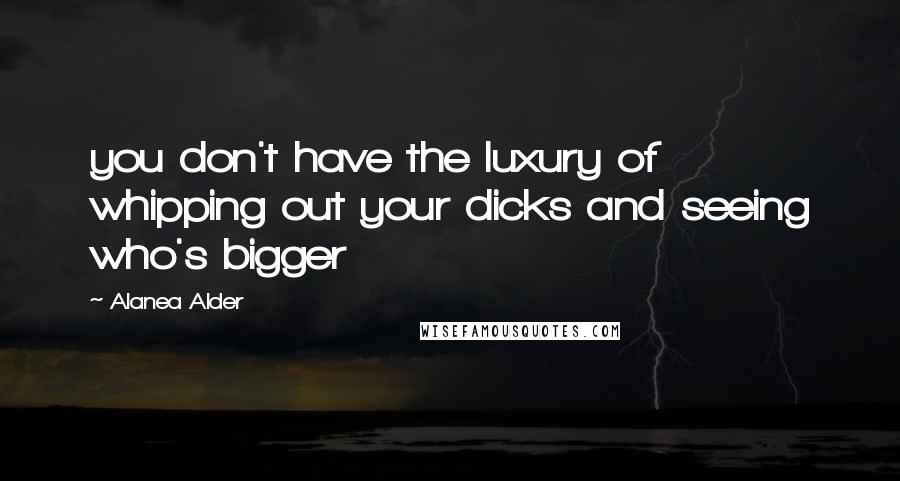 Alanea Alder Quotes: you don't have the luxury of whipping out your dicks and seeing who's bigger
