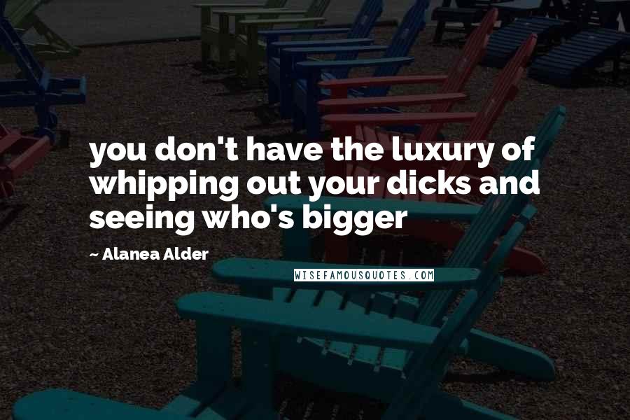 Alanea Alder Quotes: you don't have the luxury of whipping out your dicks and seeing who's bigger