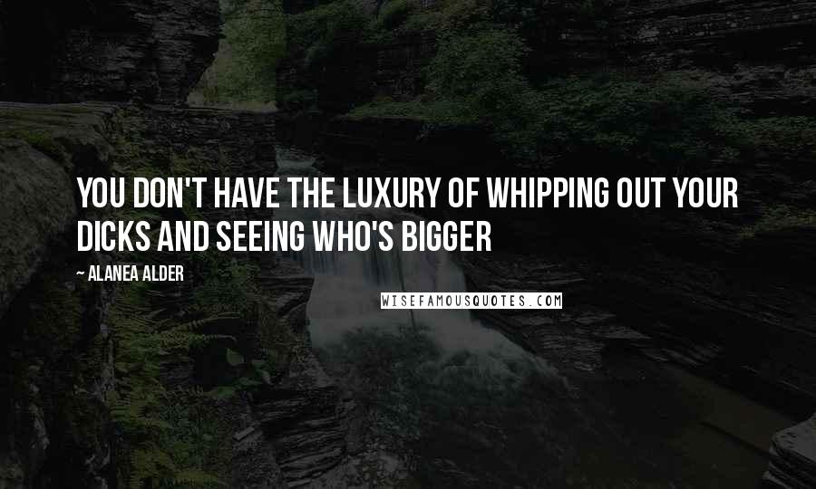 Alanea Alder Quotes: you don't have the luxury of whipping out your dicks and seeing who's bigger