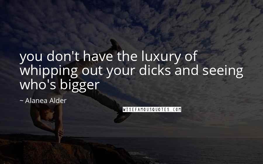 Alanea Alder Quotes: you don't have the luxury of whipping out your dicks and seeing who's bigger