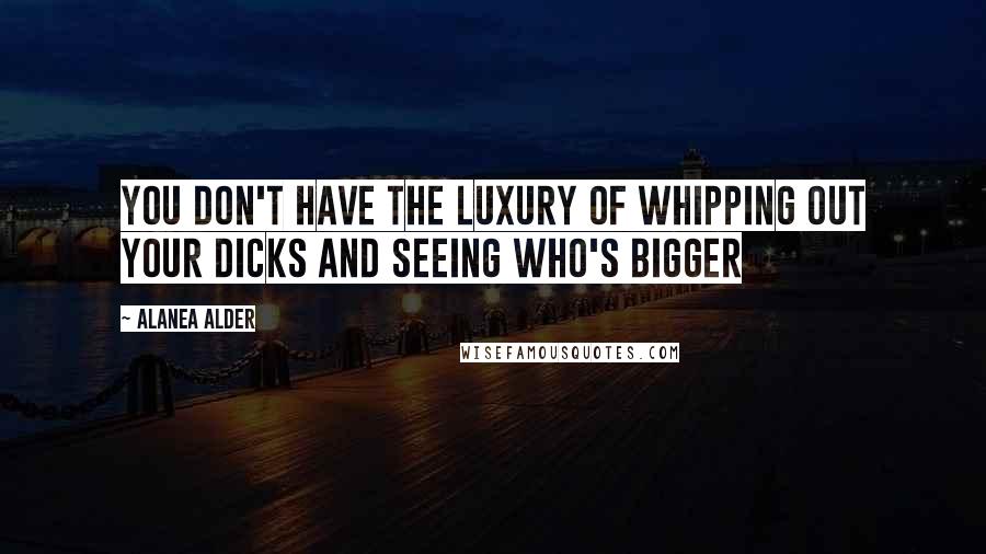 Alanea Alder Quotes: you don't have the luxury of whipping out your dicks and seeing who's bigger