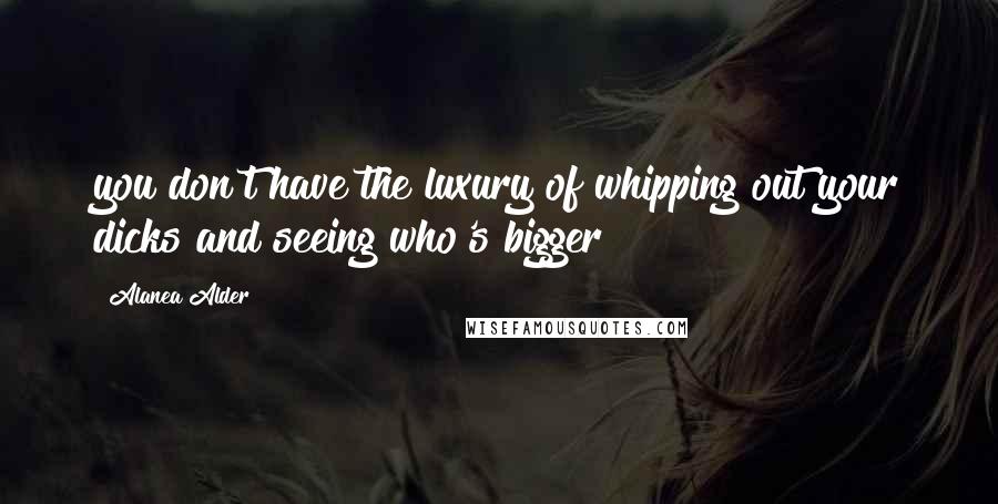 Alanea Alder Quotes: you don't have the luxury of whipping out your dicks and seeing who's bigger
