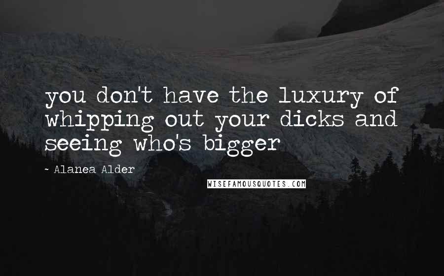 Alanea Alder Quotes: you don't have the luxury of whipping out your dicks and seeing who's bigger